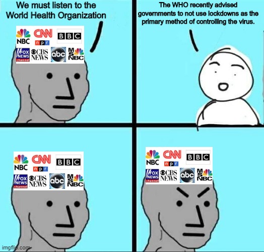 The mainstream media's selective listening to the WHO | We must listen to the World Health Organization; The WHO recently advised governments to not use lockdowns as the primary method of controlling the virus. | image tagged in npc meme,mainstream media,covid-19,hysteria,lockdown | made w/ Imgflip meme maker