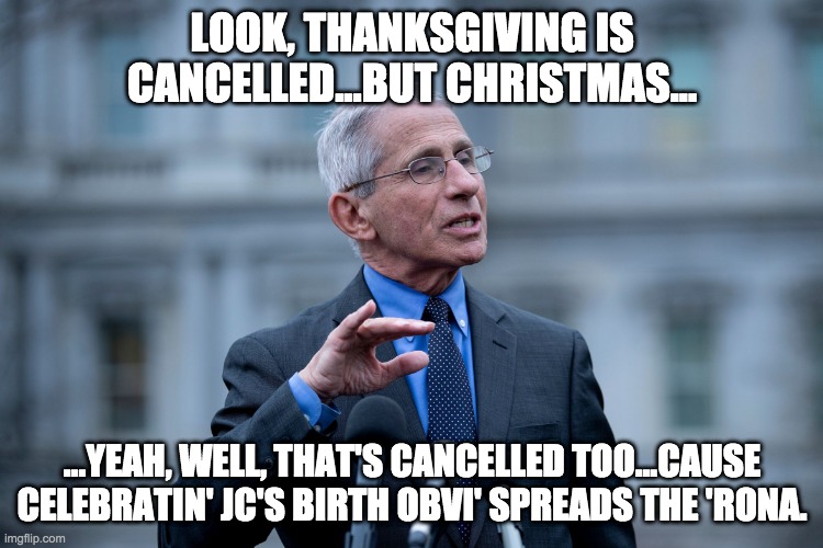 FAUCI AND CHRISTMAS | LOOK, THANKSGIVING IS CANCELLED...BUT CHRISTMAS... ...YEAH, WELL, THAT'S CANCELLED TOO...CAUSE CELEBRATIN' JC'S BIRTH OBVI' SPREADS THE 'RONA. | image tagged in fauci | made w/ Imgflip meme maker