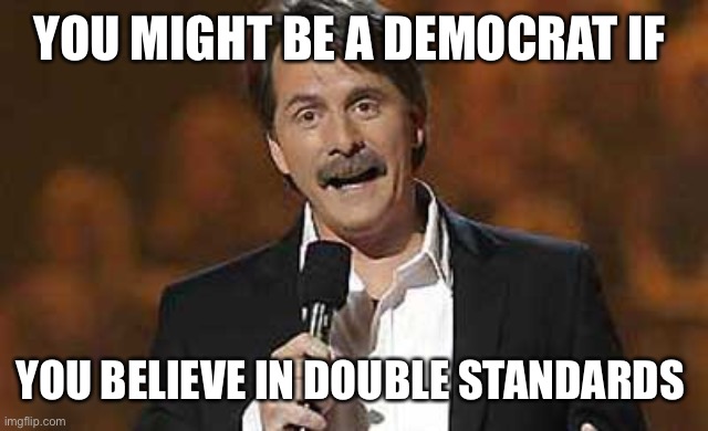 Jeff Foxworthy you might be a redneck | YOU MIGHT BE A DEMOCRAT IF YOU BELIEVE IN DOUBLE STANDARDS | image tagged in jeff foxworthy you might be a redneck | made w/ Imgflip meme maker