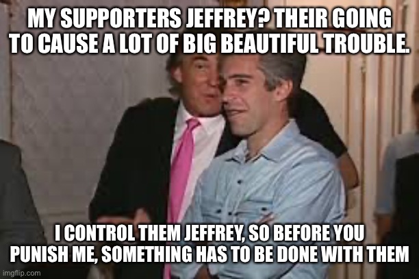 MY SUPPORTERS JEFFREY? THEIR GOING TO CAUSE A LOT OF BIG BEAUTIFUL TROUBLE. I CONTROL THEM JEFFREY, SO BEFORE YOU PUNISH ME, SOMETHING HAS T | made w/ Imgflip meme maker