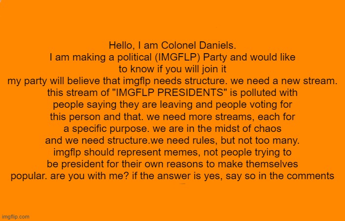 Gru's Plan | Hello, I am Colonel Daniels. I am making a political (IMGFLP) Party and would like to know if you will join it
my party will believe that imgflp needs structure. we need a new stream. this stream of "IMGFLP PRESIDENTS" is polluted with people saying they are leaving and people voting for this person and that. we need more streams, each for a specific purpose. we are in the midst of chaos and we need structure.we need rules, but not too many. imgflp should represent memes, not people trying to be president for their own reasons to make themselves popular. are you with me? if the answer is yes, say so in the comments | image tagged in memes,gru's plan | made w/ Imgflip meme maker