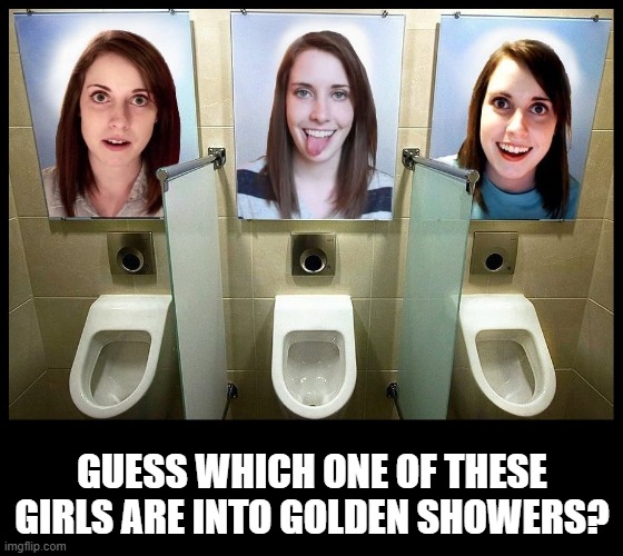 That Dirty Girl | GUESS WHICH ONE OF THESE GIRLS ARE INTO GOLDEN SHOWERS? | image tagged in overly obsessed girlfriend | made w/ Imgflip meme maker