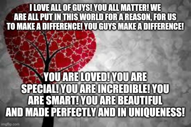 You are Loved! | I LOVE ALL OF GUYS! YOU ALL MATTER! WE ARE ALL PUT IN THIS WORLD FOR A REASON, FOR US TO MAKE A DIFFERENCE! YOU GUYS MAKE A DIFFERENCE! YOU ARE LOVED! YOU ARE SPECIAL! YOU ARE INCREDIBLE! YOU ARE SMART! YOU ARE BEAUTIFUL AND MADE PERFECTLY AND IN UNIQUENESS! | image tagged in tree heart | made w/ Imgflip meme maker