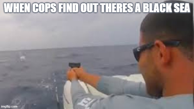 cops.. | WHEN COPS FIND OUT THERES A BLACK SEA | image tagged in gun,cop,meme,funny,memes | made w/ Imgflip meme maker