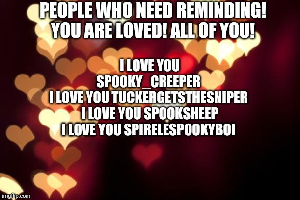 You all are loved! | PEOPLE WHO NEED REMINDING! YOU ARE LOVED! ALL OF YOU! I LOVE YOU SPOOKY_CREEPER 
I LOVE YOU TUCKERGETSTHESNIPER 
I LOVE YOU SPOOKSHEEP
I LOVE YOU SPIRELESPOOKYBOI | image tagged in hearts | made w/ Imgflip meme maker