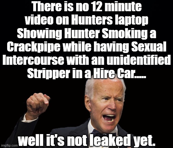 DADDY BIDEN KNOWS WHERE THE BODIES ARE BURIED. HE GETS A 50% TAKE ON ANY INCOMING FUNDS FROM HIS FAMILY MEMBERS,JOE MAFIA BIDEN. | There is no 12 minute video on Hunters laptop
Showing Hunter Smoking a Crackpipe while having Sexual Intercourse with an unidentified Stripper in a Hire Car..... well it's not leaked yet. | image tagged in the biden crime family,hunter crack addict,burisma,hunter biden laptop,mafia don | made w/ Imgflip meme maker