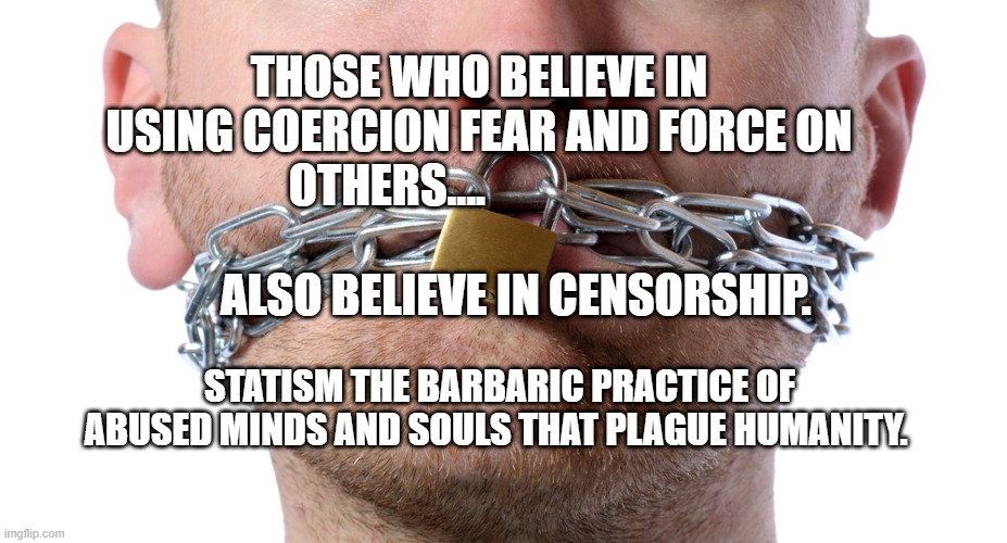 Censorship | THOSE WHO BELIEVE IN USING COERCION FEAR AND FORCE ON OTHERS....                                                             ALSO BELIEVE IN CENSORSHIP. STATISM THE BARBARIC PRACTICE OF ABUSED MINDS AND SOULS THAT PLAGUE HUMANITY. | image tagged in censorship | made w/ Imgflip meme maker