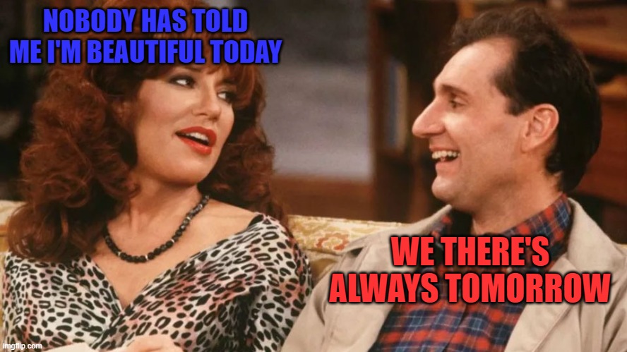 Tomorrow Tomorrow | NOBODY HAS TOLD ME I'M BEAUTIFUL TODAY; WE THERE'S ALWAYS TOMORROW | image tagged in funny memes,married with children,al bundy,happy anniversary | made w/ Imgflip meme maker