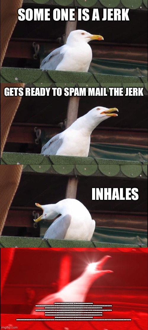 Inhaling Seagull | SOME ONE IS A JERK; GETS READY TO SPAM MAIL THE JERK; INHALES; HSYHBDGDBSBHSNBEHSJDBDHTCFSTFCS  HSYHBDGDBSBHSNBEHSJDBDHTCFSTFCS HSYHBDGDBSBHSNBEHSJDBDHTCFSTFCS HSYHBDGDBSBHSNBEHSJDBDHTCFSTFCS HSYHBDGDBSBHSNBEHSJDBDHTCFSTFCS HSYHBDGDBSBHSNBEHSJDBDHTCFSTFCS HSYHBDGDBSBHSNBEHSJDBDHTCFSTFCS HSYHBDGDBSBHSNBEHSJDBDHTCFSTFCS HSYHBDGDBSBHSNBEHSJDBDHTCFSTFCS HSYHBDGDBSBHSNBEHSJDBDHTCFSTFCS HSYHBDGDBSBHSNBEHSJDBDHTCFSTFCS HSYHBDGDBSBHSNBEHSJDBDHTCFSTFCS HSYHBDGDBSBHSNBEHSJDBDHTCFSTFCS HSYHBDGDBSBHSNBEHSJDBDHTCFSTFCS HSYHBDGDBSBHSNBEHSJDBDHTCFSTFCS HSYHBDGDBSBHSNBEHSJDBDHTCFSTFCS HSYHBDGDBSBHSNBEHSJDBDHTCFSTFCS HSYHBDGDBSBHSNBEHSJDBDHTCFSTFCS HSYHBDGDBSBHSNBEHSJDBDHTCFSTFCS
 HSYHBDGDBSBHSNBEHSJDBDHTCFSTFCS HSYHBDGDBSBHSNBEHSJDBDHTCFSTFCS
 HSYHBDGDBSBHSNBEHSJDBDHTCFSTFCS HSYHBDGDBSBHSNBEHSJDBDHTCFSTFCS HSYHBDGDBSBHSNBEHSJDBDHTCFSTFCS HSYHBDGDBSBHSNBEHSJDBDHTCFSTFCS HSYHBDGDBSBHSNBEHSJDBDHTCFSTFCS HSYHBDGDBSBHSNBEHSJDBDHTCFSTFCS | image tagged in memes,inhaling seagull | made w/ Imgflip meme maker