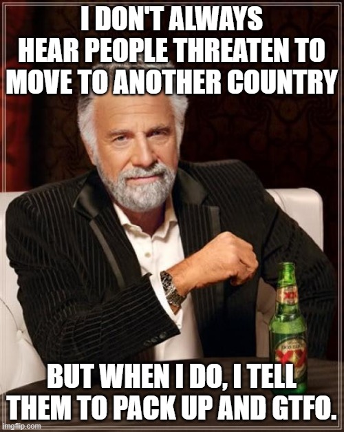 The Most Interesting Man In The World Meme | I DON'T ALWAYS HEAR PEOPLE THREATEN TO MOVE TO ANOTHER COUNTRY BUT WHEN I DO, I TELL THEM TO PACK UP AND GTFO. | image tagged in memes,the most interesting man in the world | made w/ Imgflip meme maker