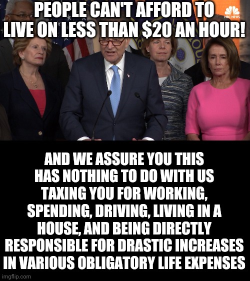 Democrat congressmen | PEOPLE CAN'T AFFORD TO LIVE ON LESS THAN $20 AN HOUR! AND WE ASSURE YOU THIS HAS NOTHING TO DO WITH US TAXING YOU FOR WORKING, SPENDING, DRIVING, LIVING IN A HOUSE, AND BEING DIRECTLY RESPONSIBLE FOR DRASTIC INCREASES IN VARIOUS OBLIGATORY LIFE EXPENSES | image tagged in democrat congressmen | made w/ Imgflip meme maker