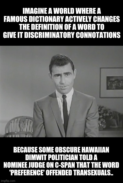 National nightmare  | IMAGINE A WORLD WHERE A FAMOUS DICTIONARY ACTIVELY CHANGES THE DEFINITION OF A WORD TO GIVE IT DISCRIMINATORY CONNOTATIONS; BECAUSE SOME OBSCURE HAWAIIAN DIMWIT POLITICIAN TOLD A NOMINEE JUDGE ON C-SPAN THAT THE WORD 'PREFERENCE' OFFENDED TRANSEXUALS.. | image tagged in national nightmare | made w/ Imgflip meme maker