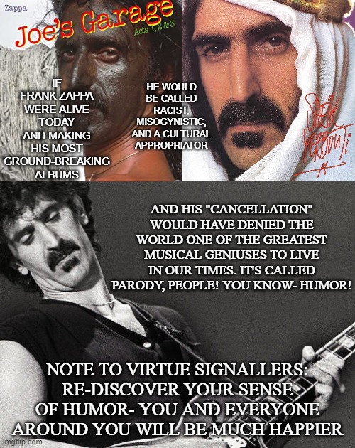 Who Else Would Be "Cancelled" Today? | AND HIS "CANCELLATION" WOULD HAVE DENIED THE WORLD ONE OF THE GREATEST MUSICAL GENIUSES TO LIVE IN OUR TIMES. IT'S CALLED PARODY, PEOPLE! YOU KNOW- HUMOR! NOTE TO VIRTUE SIGNALLERS: RE-DISCOVER YOUR SENSE OF HUMOR- YOU AND EVERYONE AROUND YOU WILL BE MUCH HAPPIER | image tagged in frank zappa | made w/ Imgflip meme maker