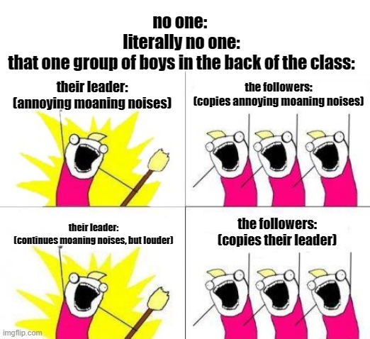 What Do We Want Meme | no one: 
literally no one:
that one group of boys in the back of the class:; their leader:


(annoying moaning noises); the followers:
(copies annoying moaning noises); the followers:
(copies their leader); their leader:
(continues moaning noises, but louder) | image tagged in memes,what do we want | made w/ Imgflip meme maker