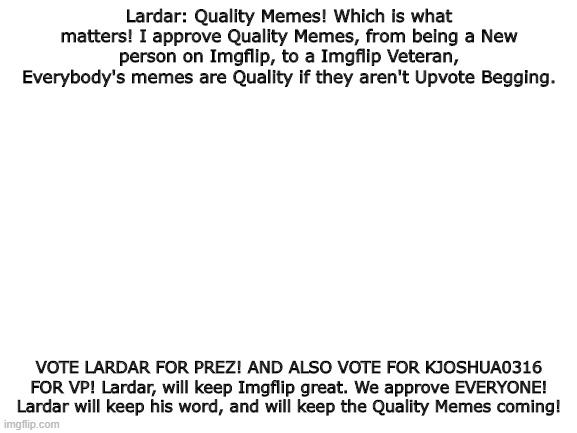 We approve EVERYONE! (Except beggars) | Lardar: Quality Memes! Which is what matters! I approve Quality Memes, from being a New person on Imgflip, to a Imgflip Veteran, Everybody's memes are Quality if they aren't Upvote Begging. VOTE LARDAR FOR PREZ! AND ALSO VOTE FOR KJOSHUA0316 FOR VP! Lardar, will keep Imgflip great. We approve EVERYONE! Lardar will keep his word, and will keep the Quality Memes coming! | image tagged in blank white template | made w/ Imgflip meme maker