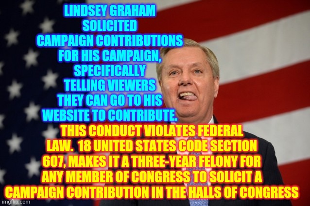 Republicans Do Not Represent Americans | LINDSEY GRAHAM SOLICITED CAMPAIGN CONTRIBUTIONS FOR HIS CAMPAIGN, SPECIFICALLY TELLING VIEWERS THEY CAN GO TO HIS WEBSITE TO CONTRIBUTE. THIS CONDUCT VIOLATES FEDERAL LAW.  18 UNITED STATES CODE SECTION 607, MAKES IT A THREE-YEAR FELONY FOR ANY MEMBER OF CONGRESS TO SOLICIT A CAMPAIGN CONTRIBUTION IN THE HALLS OF CONGRESS | image tagged in lindsey graham tongue,memes,trump unfit unqualified dangerous,liar in chief,lock him up,criminals | made w/ Imgflip meme maker