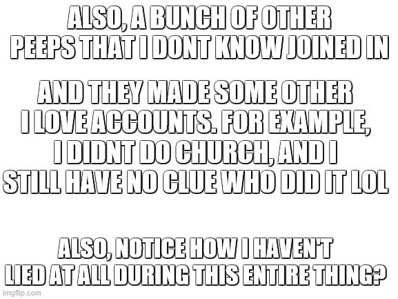 Also; peeps, i havnt cheated with followers, you'll see that when i delete, my numbers wont go down |  ALSO, A BUNCH OF OTHER PEEPS THAT I DONT KNOW JOINED IN; AND THEY MADE SOME OTHER I LOVE ACCOUNTS. FOR EXAMPLE, I DIDNT DO CHURCH, AND I STILL HAVE NO CLUE WHO DID IT LOL; ALSO, NOTICE HOW I HAVEN'T LIED AT ALL DURING THIS ENTIRE THING? | image tagged in blank white template | made w/ Imgflip meme maker