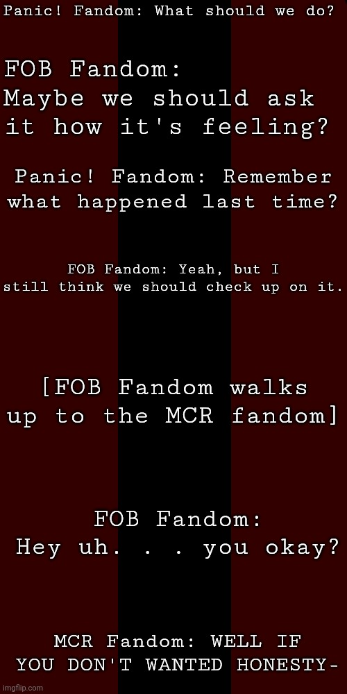 You either get it or you don't- | Panic! Fandom: What should we do? FOB Fandom: Maybe we should ask it how it's feeling? Panic! Fandom: Remember what happened last time? FOB Fandom: Yeah, but I still think we should check up on it. [FOB Fandom walks up to the MCR fandom]; FOB Fandom: Hey uh. . . you okay? MCR Fandom: WELL IF YOU DON'T WANTED HONESTY- | image tagged in mcr,fob,patd,emo,nico | made w/ Imgflip meme maker