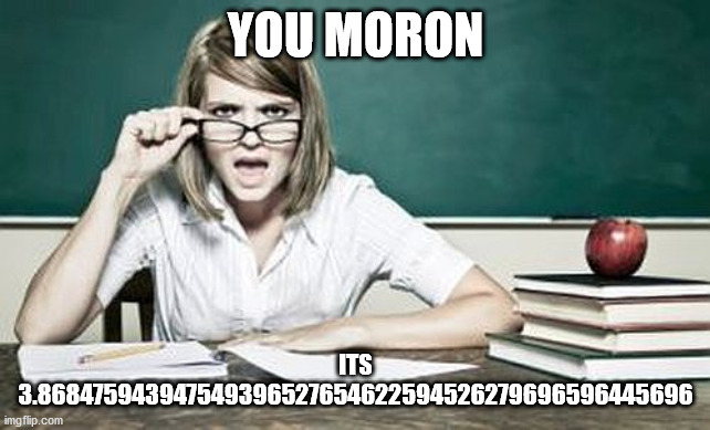 YOU MORON ITS 3.868475943947549396527654622594526279696596445696 | image tagged in teacher | made w/ Imgflip meme maker