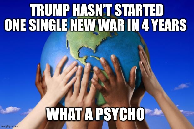 World peace | TRUMP HASN’T STARTED ONE SINGLE NEW WAR IN 4 YEARS WHAT A PSYCHO | image tagged in world peace | made w/ Imgflip meme maker