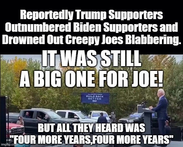 BIDEN IS ATTRACTING THE BIGGEST CROWDS OF HIS CAMPAIGN WHERE NO ONE CAN HEAR BECAUSE THERE ARE MORE TRUMP SUPPORTERS THAN HIS. | Reportedly Trump Supporters Outnumbered Biden Supporters and Drowned Out Creepy Joes Blabbering. IT WAS STILL A BIG ONE FOR JOE! BUT ALL THEY HEARD WAS "FOUR MORE YEARS,FOUR MORE YEARS" | image tagged in biden rally,four more years,trump 2020 | made w/ Imgflip meme maker