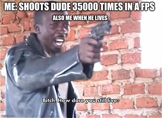Bitch. How dare you still live | ME: SHOOTS DUDE 35000 TIMES IN A FPS; ALSO ME WHEN HE LIVES | image tagged in bitch how dare you still live | made w/ Imgflip meme maker