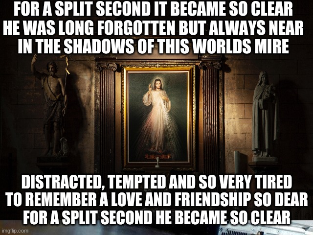 for a split second | FOR A SPLIT SECOND IT BECAME SO CLEAR
HE WAS LONG FORGOTTEN BUT ALWAYS NEAR

IN THE SHADOWS OF THIS WORLDS MIRE; DISTRACTED, TEMPTED AND SO VERY TIRED
TO REMEMBER A LOVE AND FRIENDSHIP SO DEAR
FOR A SPLIT SECOND HE BECAME SO CLEAR | image tagged in christianity | made w/ Imgflip meme maker