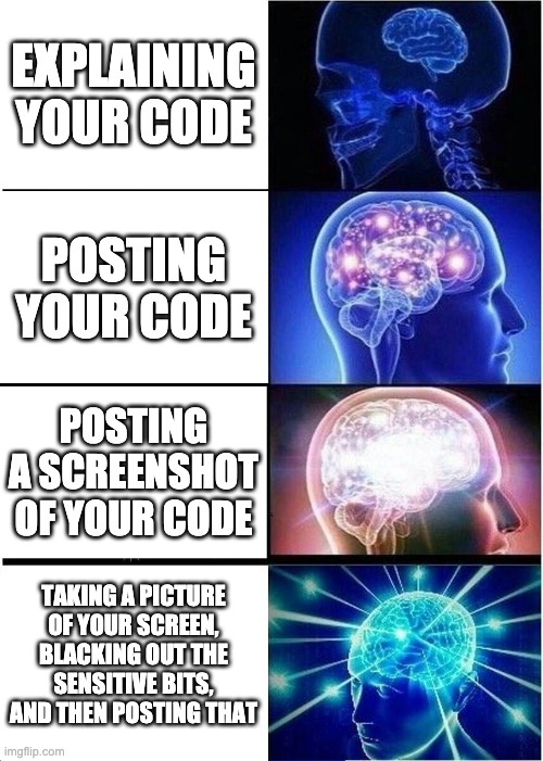 Expanding Brain Meme | EXPLAINING YOUR CODE; POSTING YOUR CODE; POSTING A SCREENSHOT OF YOUR CODE; TAKING A PICTURE OF YOUR SCREEN, BLACKING OUT THE SENSITIVE BITS, AND THEN POSTING THAT | image tagged in memes,expanding brain | made w/ Imgflip meme maker