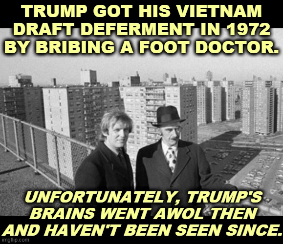 Trump with his father and his whites-only housing projects | TRUMP GOT HIS VIETNAM DRAFT DEFERMENT IN 1972 BY BRIBING A FOOT DOCTOR. UNFORTUNATELY, TRUMP'S BRAINS WENT AWOL THEN AND HAVEN'T BEEN SEEN SINCE. | image tagged in trump with his father and his whites-only housing projects,trump,draft,doctor,liar,coward | made w/ Imgflip meme maker