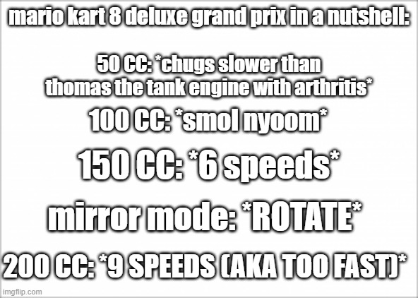nyoom | mario kart 8 deluxe grand prix in a nutshell:; 50 CC: *chugs slower than thomas the tank engine with arthritis*; 100 CC: *smol nyoom*; 150 CC: *6 speeds*; mirror mode: *ROTATE*; 200 CC: *9 SPEEDS (AKA TOO FAST)* | image tagged in speed | made w/ Imgflip meme maker