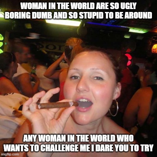 Stupid woman | WOMAN IN THE WORLD ARE SO UGLY BORING DUMB AND SO STUPID TO BE AROUND; ANY WOMAN IN THE WORLD WHO WANTS TO CHALLENGE ME I DARE YOU TO TRY | image tagged in stupid woman | made w/ Imgflip meme maker