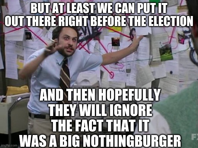 Charlie Conspiracy (Always Sunny in Philidelphia) | BUT AT LEAST WE CAN PUT IT OUT THERE RIGHT BEFORE THE ELECTION AND THEN HOPEFULLY THEY WILL IGNORE THE FACT THAT IT WAS A BIG NOTHINGBURGER | image tagged in charlie conspiracy always sunny in philidelphia | made w/ Imgflip meme maker