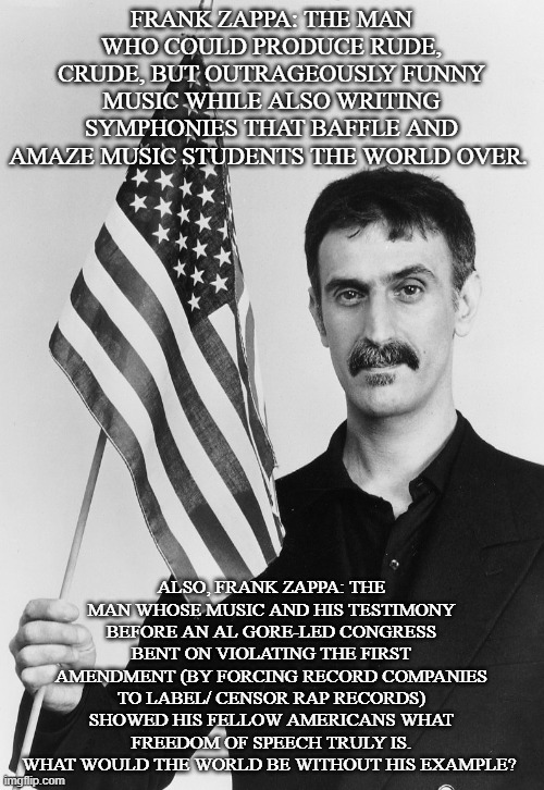 Frank Zappa | FRANK ZAPPA: THE MAN WHO COULD PRODUCE RUDE, CRUDE, BUT OUTRAGEOUSLY FUNNY MUSIC WHILE ALSO WRITING SYMPHONIES THAT BAFFLE AND AMAZE MUSIC S | image tagged in frank zappa | made w/ Imgflip meme maker