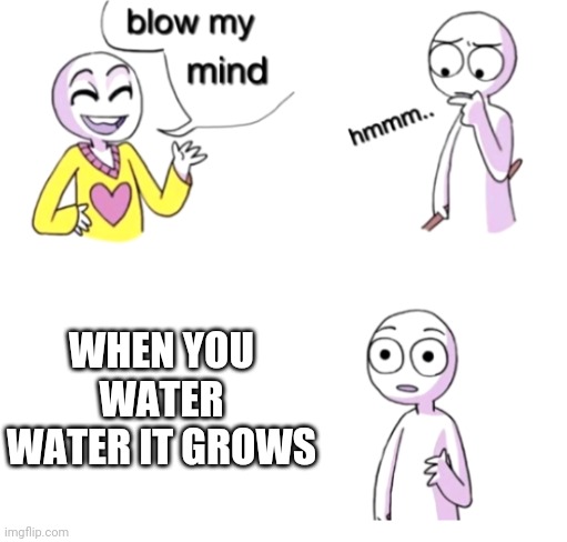 It's a plant! WATER IS A PLANT! | WHEN YOU WATER WATER IT GROWS | image tagged in blow my mind,water,memes,conspiracy theory,mind blown,growth | made w/ Imgflip meme maker