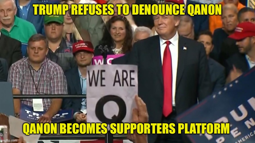 QAnon becomes Trump supporters platform. Conspiracies dominate Conservative thought process. Fake news is the Trump supporters o | TRUMP REFUSES TO DENOUNCE QANON; QANON BECOMES SUPPORTERS PLATFORM | image tagged in donald trump,trump supporters,qanon,fake news,conservatives,thoughts and prayers | made w/ Imgflip meme maker