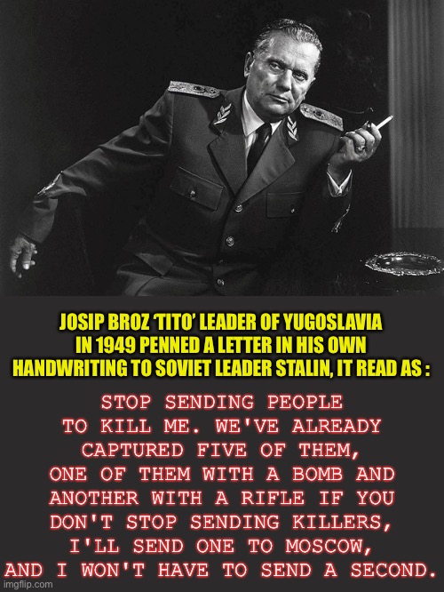 The ultimate political bad ass | STOP SENDING PEOPLE TO KILL ME. WE'VE ALREADY CAPTURED FIVE OF THEM, ONE OF THEM WITH A BOMB AND ANOTHER WITH A RIFLE IF YOU DON'T STOP SENDING KILLERS, I'LL SEND ONE TO MOSCOW, AND I WON'T HAVE TO SEND A SECOND. JOSIP BROZ ‘TITO’ LEADER OF YUGOSLAVIA IN 1949 PENNED A LETTER IN HIS OWN HANDWRITING TO SOVIET LEADER STALIN, IT READ AS : | image tagged in tito,joseph stalin,assassin,communism,taking no shit,bad ass | made w/ Imgflip meme maker