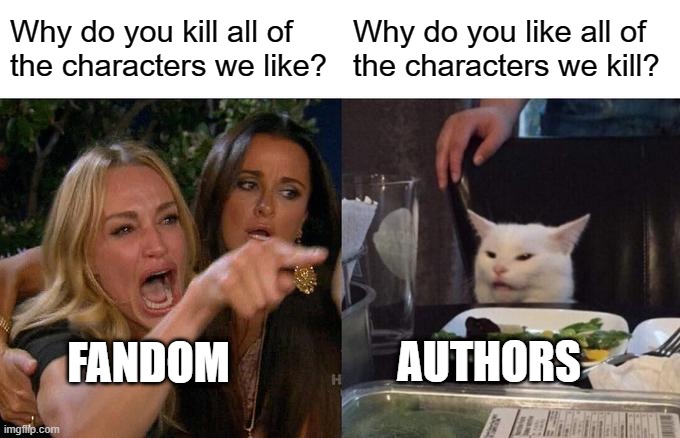 Fandom | Why do you kill all of
the characters we like? Why do you like all of
the characters we kill? FANDOM; AUTHORS | image tagged in memes,woman yelling at cat | made w/ Imgflip meme maker