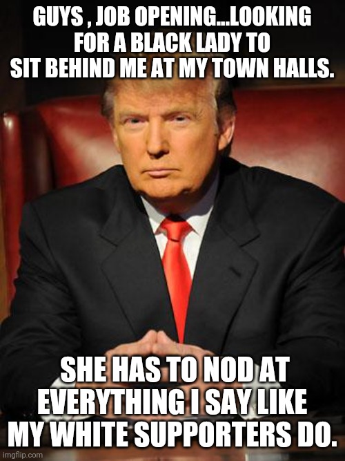 Trumpie job offering | GUYS , JOB OPENING...LOOKING FOR A BLACK LADY TO SIT BEHIND ME AT MY TOWN HALLS. SHE HAS TO NOD AT EVERYTHING I SAY LIKE MY WHITE SUPPORTERS DO. | image tagged in blm,trump supporters,joe biden,maga,nevertrump,conservatives | made w/ Imgflip meme maker