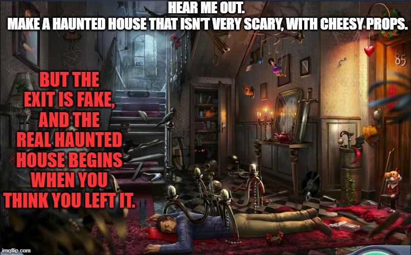 Haunted house | HEAR ME OUT. 
MAKE A HAUNTED HOUSE THAT ISN'T VERY SCARY, WITH CHEESY PROPS. BUT THE EXIT IS FAKE, AND THE REAL HAUNTED HOUSE BEGINS WHEN YOU THINK YOU LEFT IT. | image tagged in haunted house | made w/ Imgflip meme maker