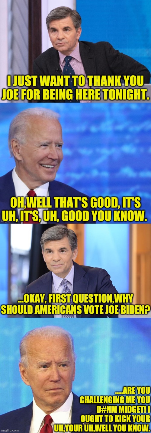 The Joe Biden Town Hall, I Didn't Watch It, But This Is How I'll Assume It Went. | I JUST WANT TO THANK YOU JOE FOR BEING HERE TONIGHT. OH,WELL THAT'S GOOD, IT'S UH, IT'S, UH, GOOD YOU KNOW. ...OKAY, FIRST QUESTION,WHY SHOULD AMERICANS VOTE JOE BIDEN? .....ARE YOU CHALLENGING ME YOU D#NM MIDGET! I OUGHT TO KICK YOUR UH,YOUR UH,WELL YOU KNOW. | image tagged in joe biden,presidential debate,donald trump,trump 2020,drstrangmeme | made w/ Imgflip meme maker