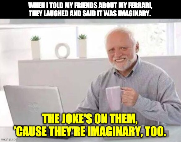 Harold | WHEN I TOLD MY FRIENDS ABOUT MY FERRARI, THEY LAUGHED AND SAID IT WAS IMAGINARY. THE JOKE'S ON THEM, ’CAUSE THEY’RE IMAGINARY, TOO. | image tagged in harold | made w/ Imgflip meme maker