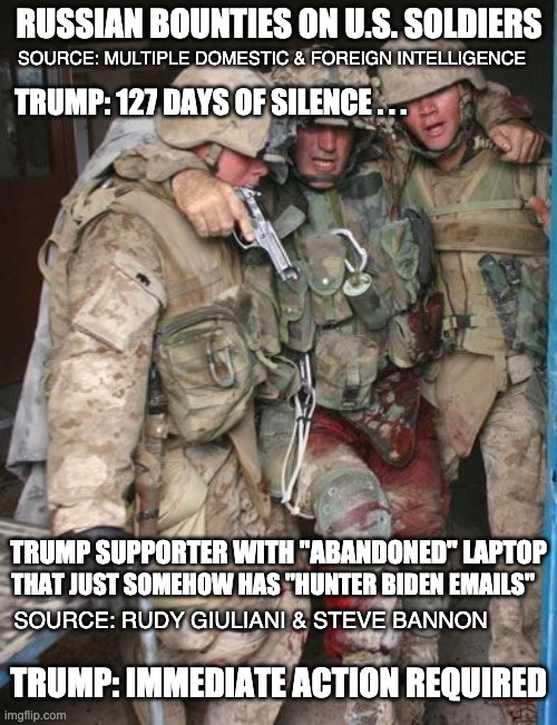 Priorities = Self over country | RUSSIAN BOUNTIES ON U.S. SOLDIERS; SOURCE: MULTIPLE DOMESTIC & FOREIGN INTELLIGENCE; TRUMP: 127 DAYS OF SILENCE . . . TRUMP SUPPORTER WITH "ABANDONED" LAPTOP; THAT JUST SOMEHOW HAS "HUNTER BIDEN EMAILS"; SOURCE: RUDY GIULIANI & STEVE BANNON; TRUMP: IMMEDIATE ACTION REQUIRED | image tagged in wounded soldier,trump,biden,soldier,election | made w/ Imgflip meme maker