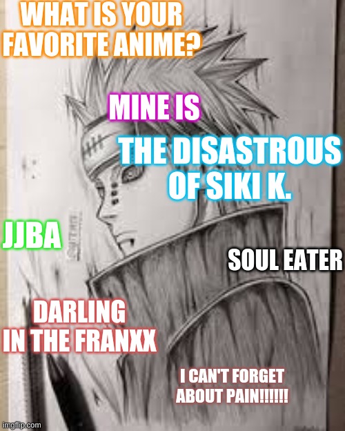 Favorite Anime? | WHAT IS YOUR FAVORITE ANIME? MINE IS; THE DISASTROUS OF SIKI K. JJBA; SOUL EATER; DARLING IN THE FRANXX; I CAN'T FORGET ABOUT PAIN!!!!!! | image tagged in anime,soul eater,naruto shippuden,seven deadly sins,jjba,hunter x hunter | made w/ Imgflip meme maker