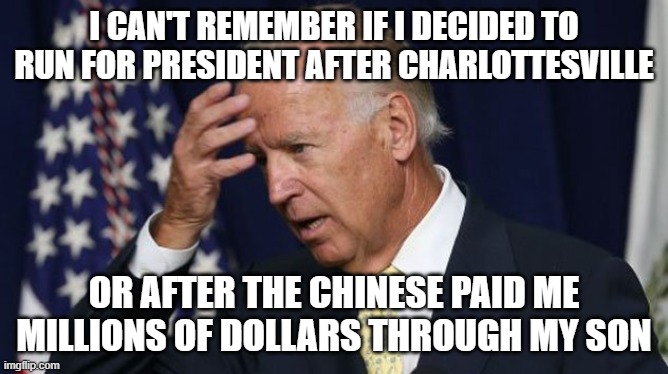 Joe Biden worries | I CAN'T REMEMBER IF I DECIDED TO RUN FOR PRESIDENT AFTER CHARLOTTESVILLE; OR AFTER THE CHINESE PAID ME MILLIONS OF DOLLARS THROUGH MY SON | image tagged in joe biden worries | made w/ Imgflip meme maker