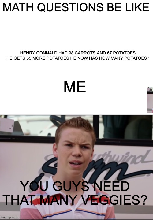 MATH QUESTIONS BE LIKE; HENRY GONNALD HAD 98 CARROTS AND 67 POTATOES HE GETS 65 MORE POTATOES HE NOW HAS HOW MANY POTATOES? ME; YOU GUYS NEED THAT MANY VEGGIES? | image tagged in blank white template,you guys are getting paid | made w/ Imgflip meme maker