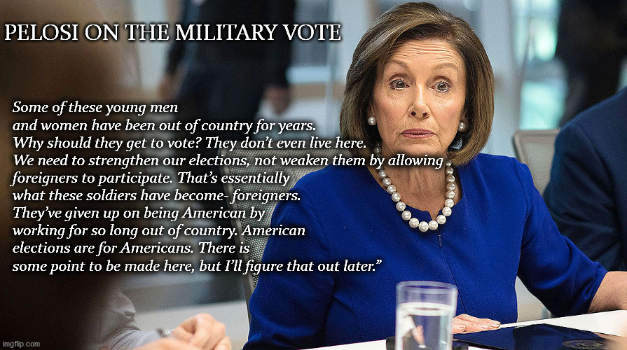 PELOSI ON THE MILITARY VOTE; Some of these young men and women have been out of country for years. Why should they get to vote? They don’t even live here.

We need to strengthen our elections, not weaken them by allowing foreigners to participate. That’s essentially what these soldiers have become- foreigners. They’ve given up on being American by working for so long out of country. American elections are for Americans. There is some point to be made here, but I’ll figure that out later.” | image tagged in pelosi,military vote | made w/ Imgflip meme maker