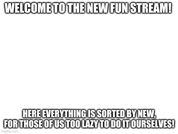 Welcome | WELCOME TO THE NEW FUN STREAM! HERE EVERYTHING IS SORTED BY NEW, FOR THOSE OF US TOO LAZY TO DO IT OURSELVES! | image tagged in blank white template | made w/ Imgflip meme maker