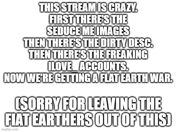 Blank White Template | THIS STREAM IS CRAZY.
FIRST THERE'S THE SEDUCE ME IMAGES
THEN THERE'S THE DIRTY DESC.
THEN THERE'S THE FREAKING ILOVE_ ACCOUNTS.
NOW WE'RE GETTING A FLAT EARTH WAR. (SORRY FOR LEAVING THE FIAT EARTHERS OUT OF THIS) | image tagged in blank white template | made w/ Imgflip meme maker