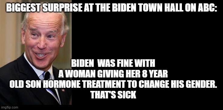 Biden believes in Children being transgender | BIGGEST SURPRISE AT THE BIDEN TOWN HALL ON ABC:; BIDEN  WAS FINE WITH A WOMAN GIVING HER 8 YEAR OLD SON HORMONE TREATMENT TO CHANGE HIS GENDER.
THAT'S SICK | image tagged in sick,tisted,biden,transgender | made w/ Imgflip meme maker