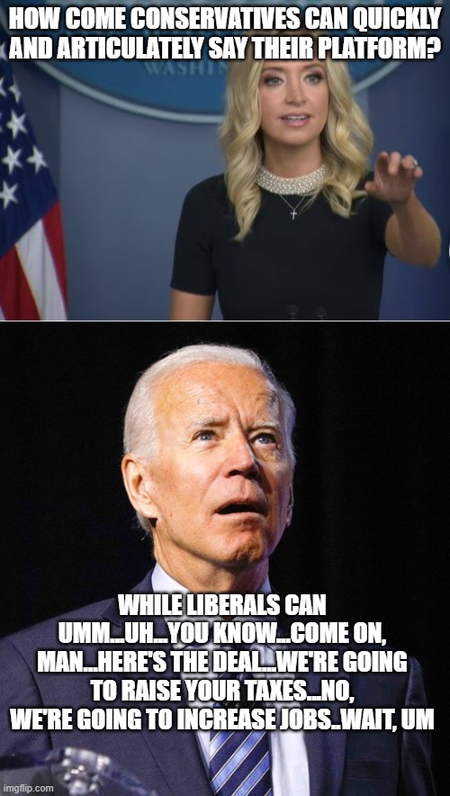 HOW COME CONSERVATIVES CAN QUICKLY AND ARTICULATELY SAY THEIR PLATFORM? WHILE LIBERALS CAN UMM...UH...YOU KNOW...COME ON, MAN...HERE'S THE DEAL...WE'RE GOING TO RAISE YOUR TAXES...NO, WE'RE GOING TO INCREASE JOBS..WAIT, UM | image tagged in joe biden,kayleigh mcenany | made w/ Imgflip meme maker
